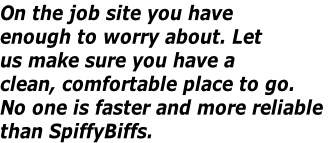 On the job site you have
enough to worry about. Let 
us make sure you have a
clean, comfortable place to go.
No one is faster and more reliable
than SpiffyBiffs.
